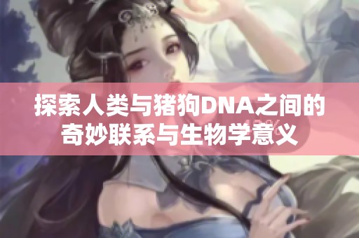 探索人类与猪狗DNA之间的奇妙联系与生物学意义