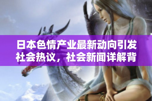 日本色情产业最新动向引发社会热议，社会新闻详解背后故事