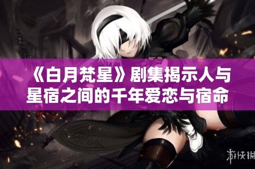 《白月梵星》剧集揭示人与星宿之间的千年爱恋与宿命之旅