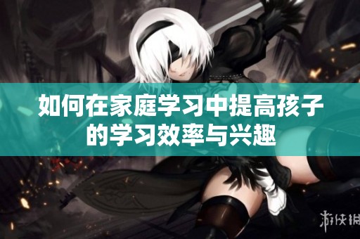 如何在家庭学习中提高孩子的学习效率与兴趣