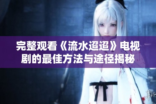 完整观看《流水迢迢》电视剧的最佳方法与途径揭秘