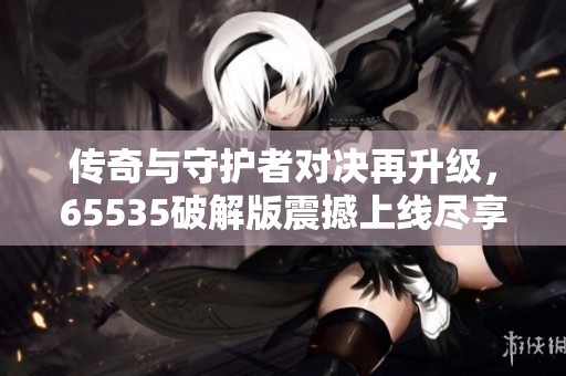 传奇与守护者对决再升级，65535破解版震撼上线尽享冒险乐趣