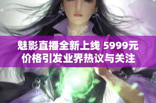 魅影直播全新上线 5999元价格引发业界热议与关注