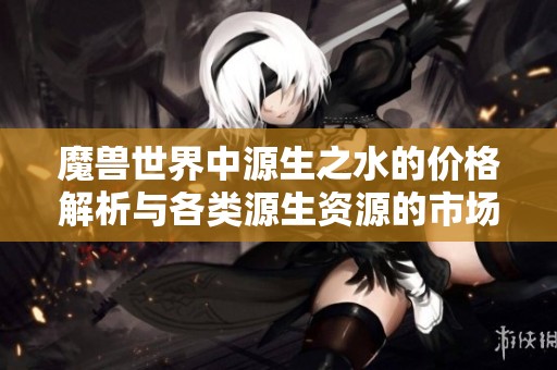 魔兽世界中源生之水的价格解析与各类源生资源的市场行情分析