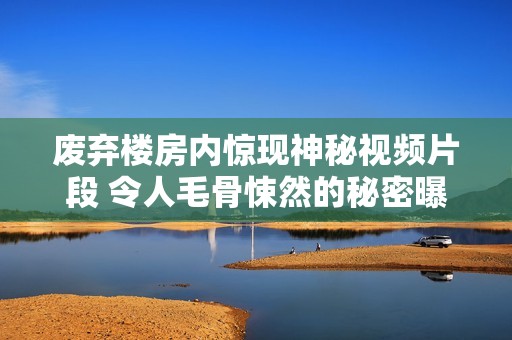废弃楼房内惊现神秘视频片段 令人毛骨悚然的秘密曝光