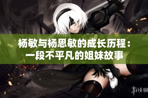 杨敏与杨思敏的成长历程：一段不平凡的姐妹故事