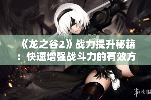 《龙之谷2》战力提升秘籍：快速增强战斗力的有效方法与技巧解析