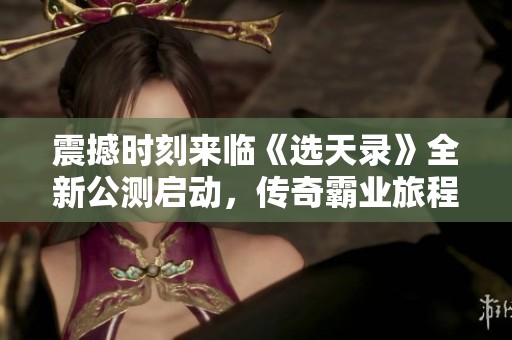震撼时刻来临《选天录》全新公测启动，传奇霸业旅程即刻开启！