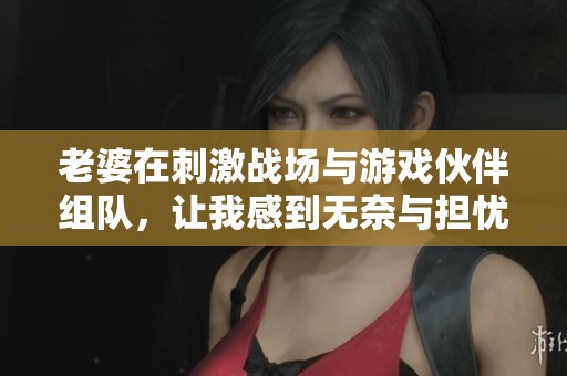 老婆在刺激战场与游戏伙伴组队，让我感到无奈与担忧