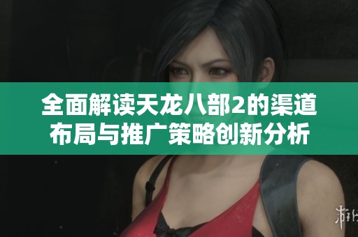 全面解读天龙八部2的渠道布局与推广策略创新分析