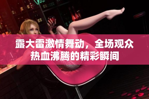露大雷激情舞动，全场观众热血沸腾的精彩瞬间