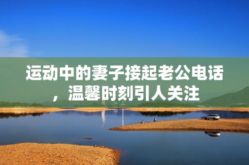 运动中的妻子接起老公电话，温馨时刻引人关注