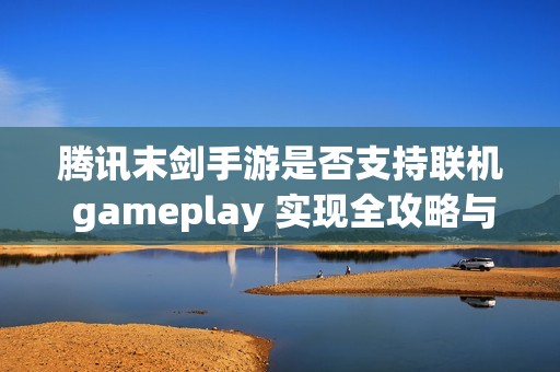 腾讯末剑手游是否支持联机 gameplay 实现全攻略与步骤解读