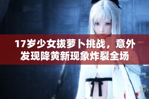17岁少女拔萝卜挑战，意外发现降黄新现象炸裂全场