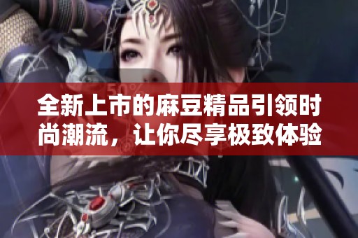 全新上市的麻豆精品引领时尚潮流，让你尽享极致体验