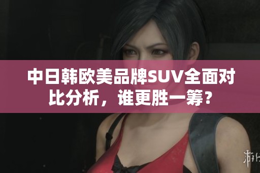 中日韩欧美品牌SUV全面对比分析，谁更胜一筹？