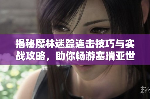 揭秘魔林迷踪连击技巧与实战攻略，助你畅游塞瑞亚世界