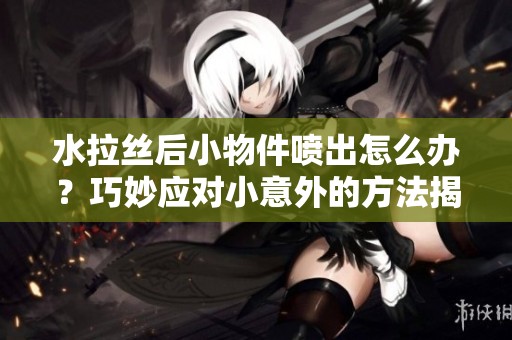 水拉丝后小物件喷出怎么办？巧妙应对小意外的方法揭秘