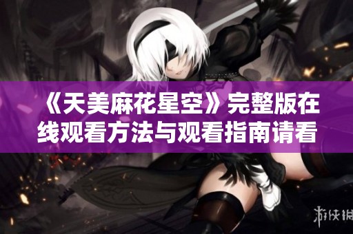 《天美麻花星空》完整版在线观看方法与观看指南请看这里