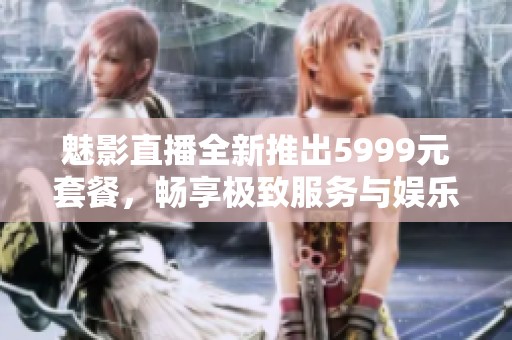 魅影直播全新推出5999元套餐，畅享极致服务与娱乐体验