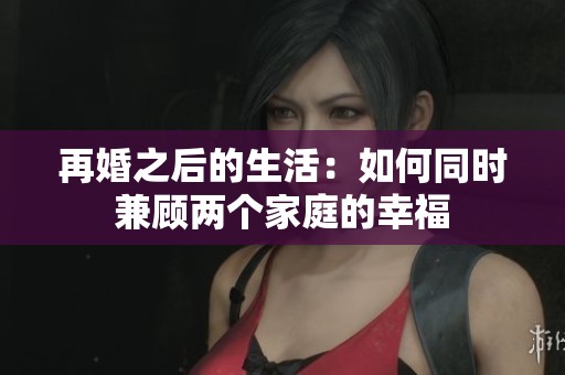再婚之后的生活：如何同时兼顾两个家庭的幸福