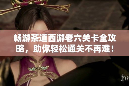 畅游茶道西游老六关卡全攻略，助你轻松通关不再难！