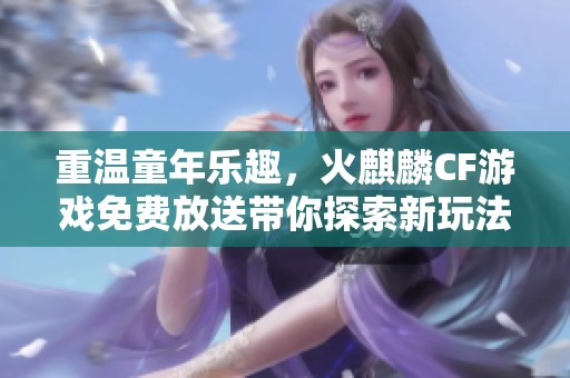 重温童年乐趣，火麒麟CF游戏免费放送带你探索新玩法与欢乐