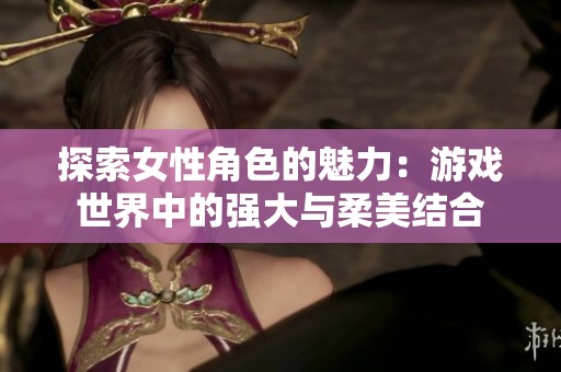 探索女性角色的魅力：游戏世界中的强大与柔美结合