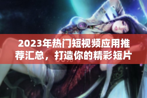2023年热门短视频应用推荐汇总，打造你的精彩短片世界