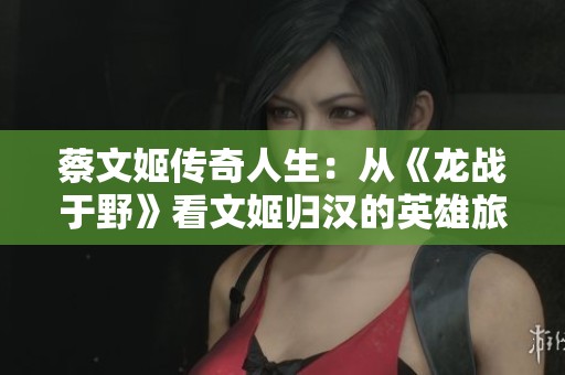 蔡文姬传奇人生：从《龙战于野》看文姬归汉的英雄旅程