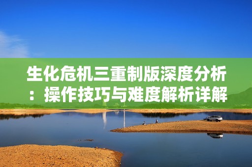 生化危机三重制版深度分析：操作技巧与难度解析详解