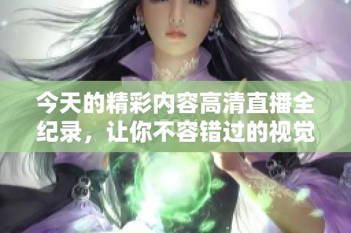 今天的精彩内容高清直播全纪录，让你不容错过的视觉盛宴