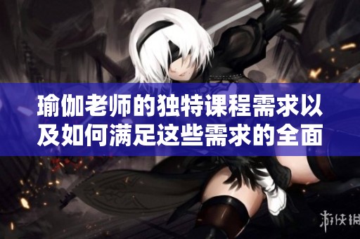 瑜伽老师的独特课程需求以及如何满足这些需求的全面指南