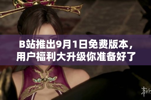 B站推出9月1日免费版本，用户福利大升级你准备好了吗
