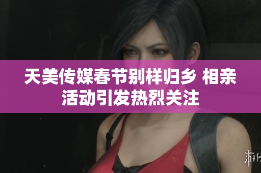 天美传媒春节别样归乡 相亲活动引发热烈关注