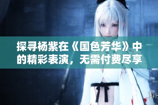 探寻杨紫在《国色芳华》中的精彩表演，无需付费尽享视听盛宴