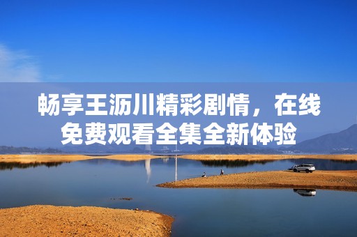 畅享王沥川精彩剧情，在线免费观看全集全新体验