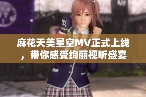 麻花天美星空MV正式上线，带你感受绚丽视听盛宴
