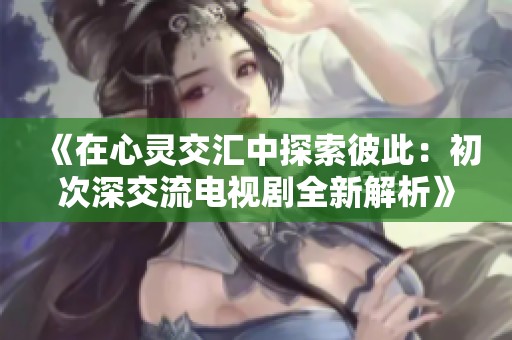 《在心灵交汇中探索彼此：初次深交流电视剧全新解析》