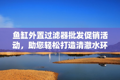 鱼缸外置过滤器批发促销活动，助您轻松打造清澈水环境