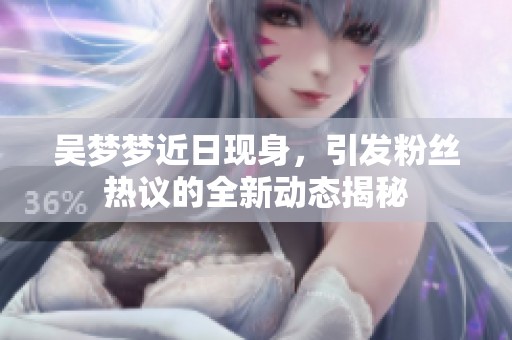吴梦梦近日现身，引发粉丝热议的全新动态揭秘