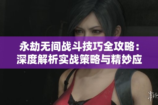 永劫无间战斗技巧全攻略：深度解析实战策略与精妙应对秘笈