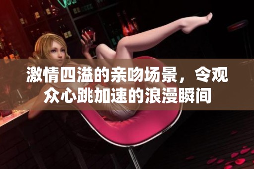 激情四溢的亲吻场景，令观众心跳加速的浪漫瞬间