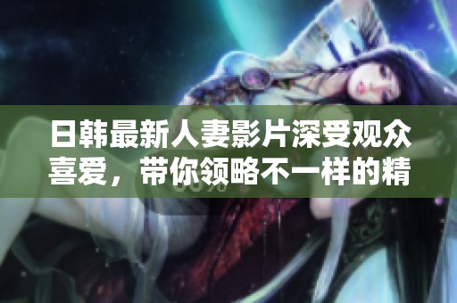 日韩最新人妻影片深受观众喜爱，带你领略不一样的精彩故事
