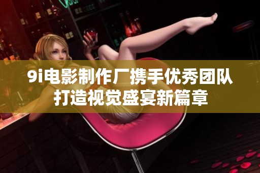 9i电影制作厂携手优秀团队打造视觉盛宴新篇章