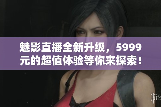 魅影直播全新升级，5999元的超值体验等你来探索！