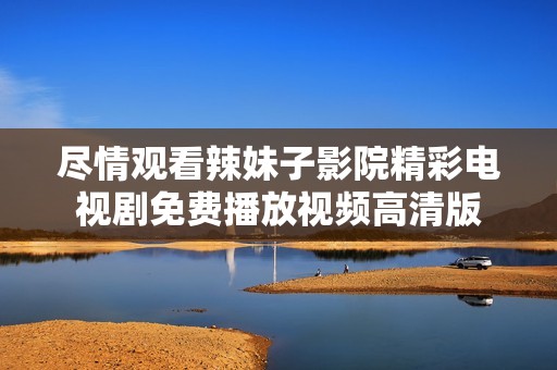 尽情观看辣妹子影院精彩电视剧免费播放视频高清版