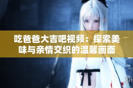 吃爸爸大吉吧视频：探索美味与亲情交织的温馨画面