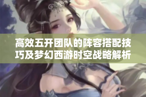 高效五开团队的阵容搭配技巧及梦幻西游时空战略解析
