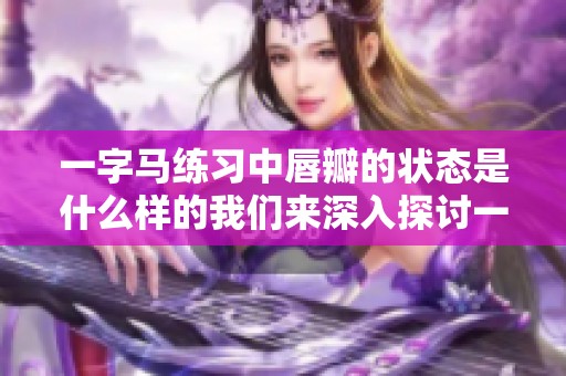 一字马练习中唇瓣的状态是什么样的我们来深入探讨一下